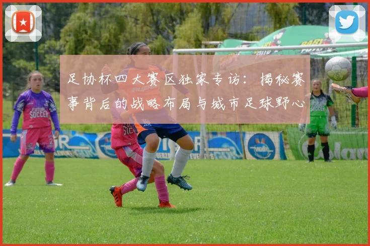足协杯四大赛区独家专访:揭秘赛事背后的战略布局与城市足球野心