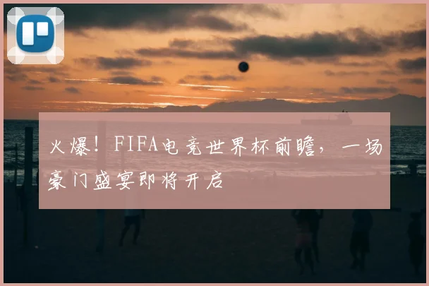 火爆!FIFA电竞世界杯前瞻,一场豪门盛宴即将开启