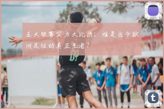 五大联赛实力大比拼:谁是当今欧洲足坛的真正王者?