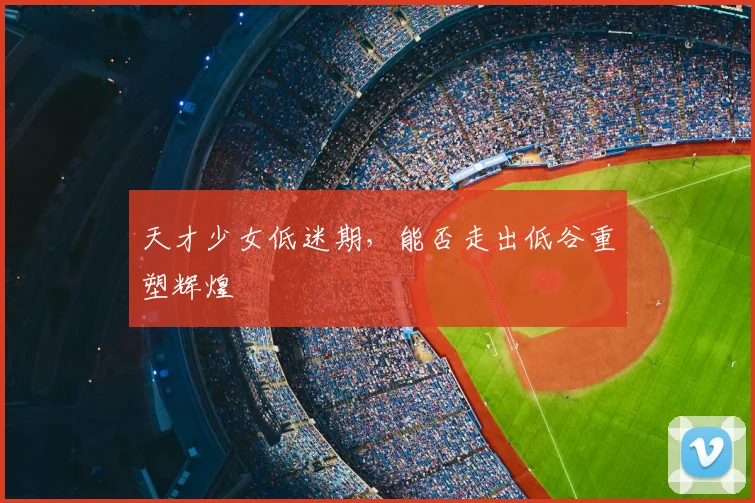 天才少女低迷期,能否走出低谷重塑辉煌