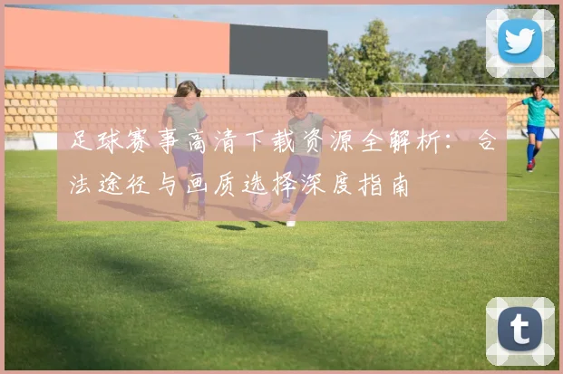 足球赛事高清下载资源全解析:合法途径与画质选择深度指南