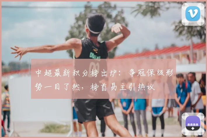 中超最新积分榜出炉：争冠保级形势一目了然，榜首易主引热议