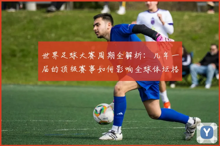 世界足球大赛周期全解析:几年一届的顶级赛事如何影响全球体坛格局