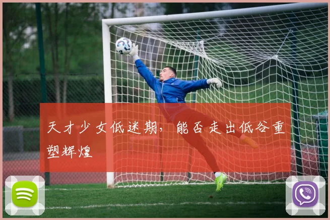 天才少女低迷期，能否走出低谷重塑辉煌